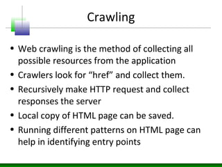 Crawling
• Web crawling is the method of collecting all
possible resources from the application
• Crawlers look for “href” and collect them.
• Recursively make HTTP request and collect
responses the server
• Local copy of HTML page can be saved.
• Running different patterns on HTML page can
help in identifying entry points
 