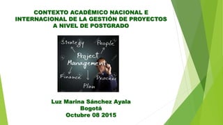 Luz Marina Sánchez Ayala
Bogotá
Octubre 08 2015
CONTEXTO ACADÉMICO NACIONAL E
INTERNACIONAL DE LA GESTIÓN DE PROYECTOS
A NIVEL DE POSTGRADO
 
