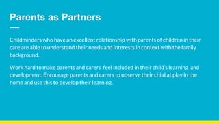 Childminders who have an excellent relationship with parents of children in their
care are able to understand their needs and interests in context with the family
background.
Work hard to make parents and carers feel included in their child’s learning and
development. Encourage parents and carers to observe their child at play in the
home and use this to develop their learning.
Parents as Partners
 