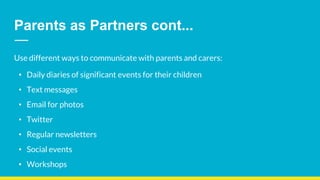 Parents as Partners cont...
Use different ways to communicate with parents and carers:
• Daily diaries of significant events for their children
• Text messages
• Email for photos
• Twitter
• Regular newsletters
• Social events
• Workshops
 