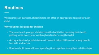 Routines
With parents as partners, childminders can offer an appropriate routine for each
child.
Why routines are good for children
• They can teach younger children healthy habits like brushing their teeth,
getting some exercise or washing hands after using the toilet
• An organised and predictable environment helps children and young people
feel safe and secure
• Routines built around fun or spending time together strengthen relationships
 