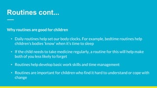 Routines cont...
Why routines are good for children
• Daily routines help set our body clocks. For example, bedtime routines help
children’s bodies ‘know’ when it’s time to sleep
• If the child needs to take medicine regularly, a routine for this will help make
both of you less likely to forget
• Routines help develop basic work skills and time management
• Routines are important for children who find it hard to understand or cope with
change
 