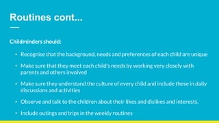 Routines cont...
Childminders should:
• Recognise that the background, needs and preferences of each child are unique
• Make sure that they meet each child’s needs by working very closely with
parents and others involved
• Make sure they understand the culture of every child and include these in daily
discussions and activities
• Observe and talk to the children about their likes and dislikes and interests.
• Include outings and trips in the weekly routines
 