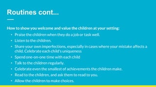 Routines cont...
How to show you welcome and value the children at your setting:
• Praise the children when they do a job or task well.
• Listen to the children.
• Share your own imperfections, especially in cases where your mistake affects a
child. Celebrate each child's uniqueness
• Spend one-on-one time with each child
• Talk to the children regularly.
• Celebrate even the smallest of achievements the children make.
• Read to the children, and ask them to read to you.
• Allow the children to make choices.
 