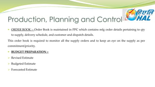  ORDER BOOK :- Order Book is maintained in PPC which contains mfg order details pertaining to qty
to supply, delivery schedule, and customer and dispatch details.
This order book is required to monitor all the supply orders and to keep an eye on the supply as per
commitment/priority.
 BUDGET PREPARATION :-
 Revised Estimate
 Budgeted Estimate
 Forecasted Estimate
Production, Planning and Control
 