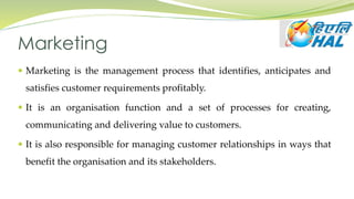 Marketing
 Marketing is the management process that identifies, anticipates and
satisfies customer requirements profitably.
 It is an organisation function and a set of processes for creating,
communicating and delivering value to customers.
 It is also responsible for managing customer relationships in ways that
benefit the organisation and its stakeholders.
 