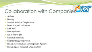  Airbus
 Boeing
 Sukhoi Aviation Corporation
 Israel Aircraft Industries
 RSK MiG
 BAE Systems
 Rolls-Royce plc
 Dassault aviation
 Dornier Flugzeugwerke
 Indian Aeronautical Development Agency
 Indian Space Research Organisation
Collaboration with Companies
 