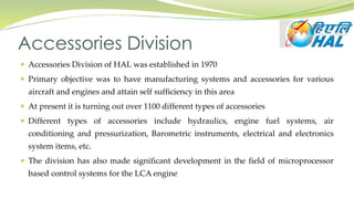 Accessories Division
 Accessories Division of HAL was established in 1970
 Primary objective was to have manufacturing systems and accessories for various
aircraft and engines and attain self sufficiency in this area
 At present it is turning out over 1100 different types of accessories
 Different types of accessories include hydraulics, engine fuel systems, air
conditioning and pressurization, Barometric instruments, electrical and electronics
system items, etc.
 The division has also made significant development in the field of microprocessor
based control systems for the LCA engine
 