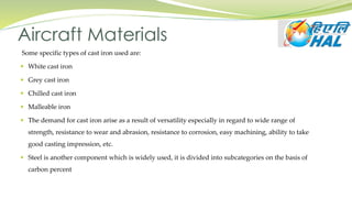 Some specific types of cast iron used are:
 White cast iron
 Grey cast iron
 Chilled cast iron
 Malleable iron
 The demand for cast iron arise as a result of versatility especially in regard to wide range of
strength, resistance to wear and abrasion, resistance to corrosion, easy machining, ability to take
good casting impression, etc.
 Steel is another component which is widely used, it is divided into subcategories on the basis of
carbon percent
Aircraft Materials
 