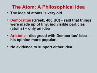 The Atom: A Philosophical Idea
• The idea of atoms is very old.
• Democritus (Greek, 400 BC) - said that things
were made up of tiny, indivisible particles
(atoms) – only an idea
• Aristotle - disagreed with Democritus’ idea –
his opinion more popular.
• No evidence to support either idea.
 