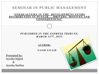 SEMINAR IN PUBLIC MANAGEMENT
“INEQUALITIES IN THE DEVELOPMENT FUNDS
DISTRIBUTION IN PUNJAB…..DRIVERS, MOTIVES AND
CONSEQUENCES”
PUBLISHED IN THE EXPRESS TRIBUNE,
MARCH 14TH, 2015.
A U T H O R :
N A S I R J AVA I D
Presented by:
Ayesha Sajjad
&
Ayesha Sarfraz
 
