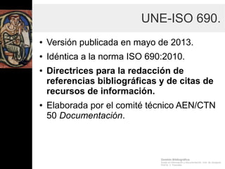 Gestión Bibliográfica
Grado en Información y Documentación, Univ. de Zaragoza
Prof.Dr. J. Tramullas
UNE-ISO 690.
● Versión publicada en mayo de 2013.
● Idéntica a la norma ISO 690:2010.
● Directrices para la redacción de
referencias bibliográficas y de citas de
recursos de información.
● Elaborada por el comité técnico AEN/CTN
50 Documentación.
 
