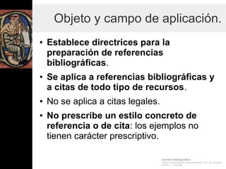 Gestión Bibliográfica
Grado en Información y Documentación, Univ. de Zaragoza
Prof.Dr. J. Tramullas
Objeto y campo de aplicación.
● Establece directrices para la
preparación de referencias
bibliográficas.
● Se aplica a referencias bibliográficas y
a citas de todo tipo de recursos.
● No se aplica a citas legales.
● No prescribe un estilo concreto de
referencia o de cita: los ejemplos no
tienen carácter prescriptivo.
 