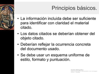 Gestión Bibliográfica
Grado en Información y Documentación, Univ. de Zaragoza
Prof.Dr. J. Tramullas
Principios básicos.
● La información incluida debe ser suficiente
para identificar con claridad el material
citado.
● Los datos citados se deberían obtener del
objeto citado.
● Deberían reflejar la ocurrencia concreta
del documento usado.
● Se debe usar un esquema uniforme de
estilo, formato y puntuación.
 