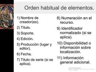 Gestión Bibliográfica
Grado en Información y Documentación, Univ. de Zaragoza
Prof.Dr. J. Tramullas
Orden habitual de elementos.
1) Nombre de
creador(es).
2) Título.
3) Soporte.
4) Edición.
5) Producción (lugar y
editor).
6) Fecha.
7) Título de serie (si se
aplica).
8) Numeración en el
recurso.
9) Identificador
normalizado (si se
aplica).
10) Disponibilidad o
información sobre
localización.
11) Información
general adicional.
 