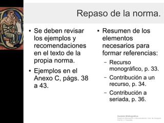 Gestión Bibliográfica
Grado en Información y Documentación, Univ. de Zaragoza
Prof.Dr. J. Tramullas
Repaso de la norma.
● Se deben revisar
los ejemplos y
recomendaciones
en el texto de la
propia norma.
● Ejemplos en el
Anexo C, págs. 38
a 43.
● Resumen de los
elementos
necesarios para
formar referencias:
– Recurso
monográfico, p. 33.
– Contribución a un
recurso, p. 34.
– Contribución a
seriada, p. 36.
 