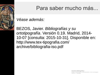 Gestión Bibliográfica
Grado en Información y Documentación, Univ. de Zaragoza
Prof.Dr. J. Tramullas
Para saber mucho más...
Véase además:
BEZOS, Javier. Bibliografías y su
ortotipografía. Versión 0.19. Madrid, 2014-
10-07 [consulta: 2015-10-31]. Disponible en:
http://www.tex-tipografia.com/
archive/bibliografia-iso.pdf
 