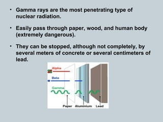 • Gamma rays are the most penetrating type of
nuclear radiation.
• Easily pass through paper, wood, and human body
(extremely dangerous).
• They can be stopped, although not completely, by
several meters of concrete or several centimeters of
lead.
 