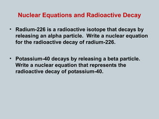 Nuclear Equations and Radioactive Decay
• Radium-226 is a radioactive isotope that decays by
releasing an alpha particle. Write a nuclear equation
for the radioactive decay of radium-226.
• Potassium-40 decays by releasing a beta particle.
Write a nuclear equation that represents the
radioactive decay of potassium-40.
 