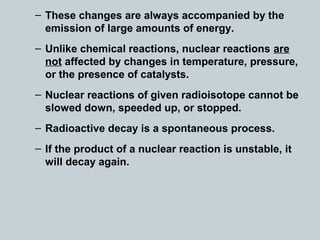 – These changes are always accompanied by the
emission of large amounts of energy.
– Unlike chemical reactions, nuclear reactions are
not affected by changes in temperature, pressure,
or the presence of catalysts.
– Nuclear reactions of given radioisotope cannot be
slowed down, speeded up, or stopped.
– Radioactive decay is a spontaneous process.
– If the product of a nuclear reaction is unstable, it
will decay again.
 