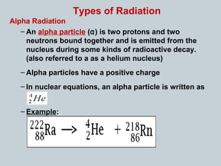 Types of Radiation
Alpha Radiation
– An alpha particle (α) is two protons and two
neutrons bound together and is emitted from the
nucleus during some kinds of radioactive decay.
(also referred to a as a helium nucleus)
– Alpha particles have a positive charge
– In nuclear equations, an alpha particle is written as
– Example:
 