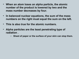 • When an atom loses an alpha particle, the atomic
number of the product is lowered by two and the
mass number decreases by four.
• In balanced nuclear equations, the sum of the mass
numbers on the right must equal the sum on the left.
• This is also true for the atomic numbers.
• Alpha particles are the least penetrating type of
radiation .
– Sheet of paper or the surface of your skin can stop them.
 