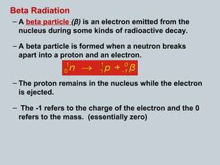 Beta Radiation
– A beta particle (β) is an electron emitted from the
nucleus during some kinds of radioactive decay.
– A beta particle is formed when a neutron breaks
apart into a proton and an electron.
– The proton remains in the nucleus while the electron
is ejected.
– The -1 refers to the charge of the electron and the 0
refers to the mass. (essentially zero)
 