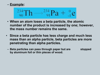 – Example:
• When an atom loses a beta particle, the atomic
number of the product is increased by one; however,
the mass number remains the same.
• Since a beta particle has less charge and much less
mass than an alpha particle, beta particles are more
penetrating than alpha particles.
– Beta particles can pass through paper but are stopped
by aluminum foil or thin pieces of wood.
 