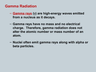 Gamma Radiation
– Gamma rays (γ) are high-energy waves emitted
from a nucleus as it decays.
– Gamma rays have no mass and no electrical
charge. Therefore, gamma radiation does not
alter the atomic number or mass number of an
atom.
– Nuclei often emit gamma rays along with alpha or
beta particles.
 