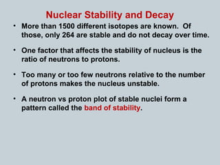 Nuclear Stability and Decay
• More than 1500 different isotopes are known. Of
those, only 264 are stable and do not decay over time.
• One factor that affects the stability of nucleus is the
ratio of neutrons to protons.
• Too many or too few neutrons relative to the number
of protons makes the nucleus unstable.
• A neutron vs proton plot of stable nuclei form a
pattern called the band of stability.
 