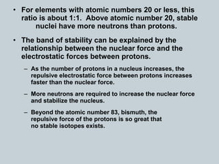 • For elements with atomic numbers 20 or less, this
ratio is about 1:1. Above atomic number 20, stable
nuclei have more neutrons than protons.
• The band of stability can be explained by the
relationship between the nuclear force and the
electrostatic forces between protons.
– As the number of protons in a nucleus increases, the
repulsive electrostatic force between protons increases
faster than the nuclear force.
– More neutrons are required to increase the nuclear force
and stabilize the nucleus.
– Beyond the atomic number 83, bismuth, the
repulsive force of the protons is so great that
no stable isotopes exists.
 