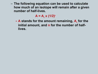 – The following equation can be used to calculate
how much of an isotope will remain after a given
number of half-lives.
A = Ao x (1/2)n
• A stands for the amount remaining, Ao for the
initial amount, and n for the number of half-
lives.
 