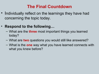 The Final Countdown
• Individually reflect on the learnings they have had
concerning the topic today.
• Respond to the following…
– What are the three most important things you learned
today?
– What are two questions you would still like answered?
– What is the one way what you have learned connects with
what you knew before?
 