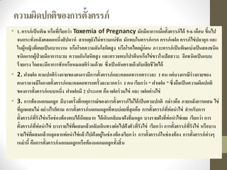 ความผิดปกติของการตั้งครรภ์
• 1.ครรภ์เป็นพิษ หรือที่เรียกว่า Toxemia of Pregnancy มักมีอาการเมื่อตั้งครรภ์ได้ 5-6 เดือน ขึ้นไป
จนกระทั่งหลังคลอดหนึ่งสัปดาห์ สาเหตุยังไม่ทราบแน่ชัด มักพบในครรภ์แรก ครรภ์แฝด ครรภ์ไข่ปลาอุก และ
ในผู้หญิงที่เคยเป็นเบาหวาน หรือโรคความดันโลหิตสูง หรือโรคไตอยู่ก่อน ภาวะครรภ์เป็นพิษแบ่งเป็นสองชนิด
ชนิดแรกผู้ป่ วยมีอาการบวม ความดันโลหิตสูง และตรวจพบโปรตีนหรือไข่ขาวในปัสสาวะ อีกชนิดเป็นแบบ
ร้ายแรง โดยจะมีอาการชักหรือหมดสติร่วมด้วย ซึ่งเป็นอันตรายถึงกับเสียชีวิตได้
• 2. ฝาแฝด ตามปกติร่างกายของคนเรามีการตั้งครรภ์และคลอดทารกคราวละ 1 คน แต่บางกรณีร่างกายของ
คนเราอาจมีโอกาสตั้งครรภ์และคลอดทารกครั้งละมากกว่า 1 คน เรียกว่า “ ฝาแฝด ” ซึ่งถือเป็นความผิดปกติ
ของการตั้งครรภ์แบบหนึ่ง ฝาแฝดมี 2 ประเภท คือแฝดร่วมไข่ และ แฝดต่างไข่
• 3. การท้องนอกมดลูก มีบางครั้งที่เหตุการณ์ของการตั้งครรภ์ไม่ได้เป็นตามปกติ กล่าวคือ ภายหลังการผสม ไข่
ที่ถูกผสมไม่ อย่างไรก็ตาม การตั้งครรภ์นอกมดลูกที่พบบ่อยที่สุดคือ การตั้งครรภ์ที่ท่อนาไข่ สาหรับการ
ตั้งครรภ์ที่รังไข่หรือช่องท้องพบได้น้อยมาก ได้เดินกลับมาฝังที่มดลูก บางรายฝังที่ท่อนาไข่เลย เรียกว่า การ
ตั้งครรภ์ที่ท่อนาไข่ บางรายไข่ที่ผสมแล้วกลับเดินทางต่อไปฝังตัวที่รังไข่ เรียกว่า การตั้งครรภ์ที่รังไข่ หรือบาง
รายไข่ที่ผสมแล้วหลุดจากท่อนาไข่แล้วไปฝังอยู่ในช่องท้องเรียกว่า การตั้งครรภ์ในช่องท้อง การตั้งครรภ์ต่างๆ
เหล่านี้ คือการตั้งครรภ์นอกมดลูกหรือท้องนอกมดลูกทั้งสิ้น
 