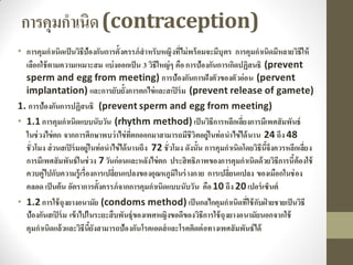 การคุมกาเนิด(contraception)
• การคุมกาเนิดเป็นวิธีป้องกันการตั้งครรภ์สาหรับหญิงที่ไม่พร้อมจะมีบุตร การคุมกาเนิดมีหลายวิธีให้
เลือกใช้ตามความเหมาะสม แบ่งออกเป็น 3 วิธีใหญ่ๆ คือการป้องกันการเกิดปฏิสนธิ (prevent
sperm and egg from meeting) การป้องกันการฝังตัวของตัวอ่อน (pervent
implantation) และการยับยั้งการตกไข่และสเปิร์ม (prevent release of gamete)
1. การป้องกันการปฏิสนธิ (prevent sperm and egg from meeting)
• 1.1การคุมกาเนิดแบบนับวัน (rhythm method) เป็นวิธีการหลีกเลี่ยงการมีเพศสัมพันธ์
ในช่วงไข่ตก จากการศึกษาพบว่าไข่ที่ตกออกมาสามารถมีชีวิตอยู่ในท่อนาไข่ได้นาน 24 ถึง 48
ชั่วโมง ส่วนสเปิร์มอยู่ในท่อนาไข่ได้นานถึง 72 ชั่วโมง ดังนั้น การคุมกาเนิดโดยวิธีนี้จึงควรหลีกเลี่ยง
การมีเพศสัมพันธ์ในช่วง 7วันก่อนและหลังไข่ตก ประสิทธิภาพของการคุมกาเนิดด้วยวิธีการนี้ต้องใช้
ควบคู่ไปกับความรู้เรื่องการเปลี่ยนแปลงของอุณหภูมิในร่างกาย การเปลี่ยนแปลง ของเมือกในช่อง
คลอด เป็นต้น อัตราการตั้งครรภ์จากการคุมกาเนิดแบบนับวัน คือ10 ถึง 20เปอร์เซ็นต์
• 1.2การใช้ถุงยางอนามัย (condoms method) เป็นกลไกคุมกาเนิดที่ใช้กับฝ่ ายชายเป็นวิธี
ป้องกันสเปิร์ม เข้าไปในระยะสืบพันธุ์ของเพศหญิงขอดีของวิธีการใช้ถุงยางอนามัยนอกจากใช้
คุมกาเนิดแล้วและวิธีนี้ยังสามารถป้องกันโรคเอดส์และโรคติดต่อทางเพศสัมพันธ์ได้
 
