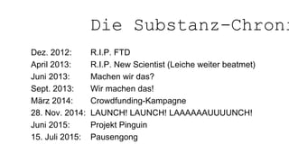 Dez. 2012: R.I.P. FTD
April 2013: R.I.P. New Scientist (Leiche weiter beatmet)
Juni 2013: Machen wir das?
Sept. 2013: Wir machen das!
März 2014: Crowdfunding-Kampagne
28. Nov. 2014: LAUNCH! LAUNCH! LAAAAAAUUUUNCH!
Juni 2015: Projekt Pinguin
15. Juli 2015: Pausengong
Die Substanz-Chroni
 