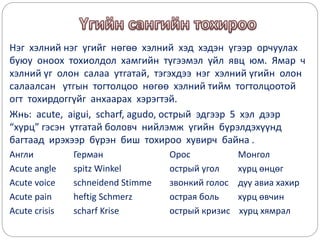 Нэг хэлний нэг үгийг нөгөө хэлний хэд хэдэн үгээр орчуулах
буюу оноох тохиолдол хамгийн түгээмэл үйл явц юм. Ямар ч
хэлний үг олон салаа утгатай, тэгэхдээ нэг хэлний үгийн олон
салаалсан утгын тогтолцоо нөгөө хэлний тийм тогтолцоотой
огт тохирдоггүйг анхаарах хэрэгтэй.
Жнь: acute, aigui, scharf, agudo, острый эдгээр 5 хэл дээр
“хурц” гэсэн утгатай боловч нийлэмж үгийн бүрэлдэхүүнд
багтаад ирэхээр бүрэн биш тохироо хувирч байна .
Англи Герман Орос Монгол
Acute angle spitz Winkel острый угол хурц өнцөг
Acute voice schneidend Stimme звонкий голос дуу авиа хахир
Acute pain heftig Schmerz острая боль хурц өвчин
Acute crisis scharf Krise острый кризис хурц хямрал
 