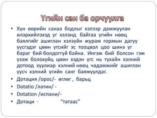 • Хүн өөрийн санаа бодлыг хэлээр дамжуулан
илэрхийлэхэд уг хэлэнд байгаа үгийн нөөц
баялгийг ашиглан хэлзүйн журам гормын дагуу
үүсгэдэг цөөн үгсийг эс тооцвол цоо шинэ үг
бараг бий болдоггүй байна. Ингэж бий болсон гэж
үзэж болохуйц цөөн хэдэн үгс нь тухайн хэлний
дотоод хуулиар хэлний нөөц чадамжийг ашиглан
үүсч хэлний үгийн санг баяжуулдаг.
• Дотация /орос/- өглөг , барьц
• Dotatio /латин/ -
• Dotation /испани/-
• Дотаци - “татаас”
 