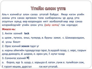 Аль ч хэлний үг олон салаа утгатай байдаг. Ямар нэгэн үгийн
анхны утга санаа өргөжин тэлж салбарласны үр дүнд утга
агуулгын хувьд өөр хоорондоо нягт холбоотой өөр өөр санаа
илэрхийлдгийг үгийн олон утга /poly- sema/ гэж нэрлэдэг.
Жишээ нь:
1. Англи хэлний lock
а. цоож , түгжээ, оньс, түлхүүр, в. бууны замаг, с. Шавааралдаан,
d. усны боолт
2. Орос хэлний земля гэдэг үг
a. нарны аймгийн гуравдугаар гараг, b.хуурай газар, c. хөрс, газрын
дээд давхарга, d. шороо, e. орон улс, f. нутаг газар
3. Солонгос хэлний 비
a. бороо, хур b. шүүр, c. харьцаа d. хатан ,гүнж e. талийгаач ээж,
f. гэрэлт хөшөө, дурсгал гэх мэт утгатай.
 