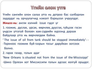 Үгийн сангийн олон салаа утга нь дотроо бас салбарлан
задардаг нь орчуулагчид нэмэлт бэрхшээл учруулдаг.
Жишээ нь: англи хэлний issue гэдэг үг
1. гоожих, дуслах, урсах, өөрчлөх, дуусгах, гүйцээх гэсэн
үндсэн утгатай боловч хам сэдвийн хүрээнд дараах
байдлаар утга нь өөрчлөгдөж байна.
‘ The issue of oil from tank should be stopped immediately’- -
-Торхноос гоожиж буй газрын тосыг даруйхан зогсоох
болно.
2. гарах газар, голын адаг
‘New Orleans is situated not from the issue of the Mississippi’
-Шинэ Орлеан хот Миссиссипи голын адгаас холгүй оршдог.
 