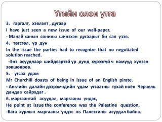 3. гаргалт, хэвлэлт , дугаар
I have just seen a new issue of our wall-paper.
- Манай ханын сонины шинэхэн дугаарыг би сая үзэв.
4. төгсгөл, үр дүн
In the issue the parties had to recognize that no negotiated
solution reached.
-Энэ асуудлаар шийдвэртэй үр дүнд хүрээгүй ч намууд хүлээн
зөвшөөрөв.
5. угсаа удам
Mr Churchill doasts of being in issue of an English pirate.
- Английн далайн дээрэмчдийн удам угсаатны тухай ноён Черчель
дандаа сайрхдаг .
6. маргаантай асуудал, маргааны үндэс,
He point at issue the conference was the Palestine question.
-Бага хурлын маргааны үндэс нь Палестины асуудал байна.
 