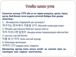 Солонгос хэлэнд 나다 үйл үг нь төрөх мэндлэх, ургах, гарах,
үүсэх, бий болох гэсэн үндсэн утгатай байдаг бол доорх
жишээнд :
1. Өнгөрүүлэх /тодорхой цаг хугацааг/
개구리는 땅속에서 겨울을 난다. Мэлхий газар дор ичдэг.
2. Үйлийн үргэлжилж байгааг заасан үйл үг
차차 자라나면 알겠지. Аяндаа өсөж томрохоороо ойлгох биз
3. наслах, настай болох
아홉 살 난 아이. Есөн настай хүүхэд
4. Нэмэгдэх эрчимжих
속력이 나다 хурдаа авах, хурдлах
Орчуулгад эдгээр олон утгын алийг нь сонгож авах нь
чухамдаа хам сэдвээс шалтгаална.
 