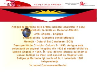 Antigua i Barbuda este o ară insulară localizată în estulș ț
Mării Caraibelor la limita cu Oceanul Atlantic.
Limbi oficiale - Engleza
Sistem politic - Monarhie constitu ionalăț
Monedă - Dolarul Est Caraibean (EC$)
Descoperită de Cristofor Columb în 1493, Antigua este
colonizată de englezi începând din 1632 i cedată oficial deș
Spania Angliei în 1667. În 1967 devine teritoriu autonom al
Uniunii Indiilor de Vest, stat asociat cu Regatul Unit.
Antigua i Barbuda î i proclamă la 1 noiembrie 1981ș ș
independen aț
în cadrul Commonwealth-ului.
 