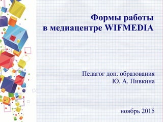 Формы работы
в медиацентре WIFMEDIA
Педагог доп. образования
Ю. А. Пивкина
ноябрь 2015
 