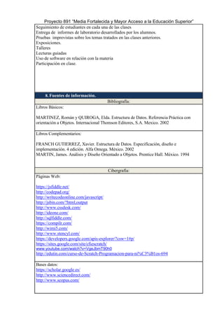 Proyecto 891 “Media Fortalecida y Mayor Acceso a la Educación Superior”
Seguimiento de estudiantes en cada una de las clases
Entrega de informes de laboratorio desarrollados por los alumnos.
Pruebas imprevistas sobre los temas tratados en las clases anteriores.
Exposiciones.
Talleres
Lecturas guiadas
Uso de software en relación con la materia
Participación en clase.
8. Fuentes de información.
Bibliografía:
Libros Básicos:
MARTINEZ, Román y QUIROGA, Elda. Estructura de Datos. Referencia Práctica con
orientación a Objetos. Internacional Thomson Editores, S.A. Mexico. 2002
Libros Complementarios:
FRANCH GUTIERREZ, Xavier. Estructura de Datos. Especificación, diseño e
implementación. 4 edición. Alfa Omega. México. 2002
MARTIN, James. Análisis y Diseño Orientado a Objetos. Prentice Hall. México. 1994
Cibergrafía:
Páginas Web:
https://jsfiddle.net/
http://codepad.org/
http://writecodeonline.com/javascript/
http://jsbin.com/?html,output
http://www.cssdesk.com/
http://ideone.com/
http://sqlfiddle.com/
https://compilr.com/
http://wimi5.com/
http://www.stencyl.com/
https://developers.google.com/apis-explorer/?csw=1#p/
https://sites.google.com/site/cfiescratch/
www.youtube.com/watch?v=VgeJbmT90h0
http://edutin.com/curso-de-Scratch-Programacion-para-ni%C3%B1os-694
Bases datos:
https://scholar.google.es/
http://www.sciencedirect.com/
http://www.scopus.com/
 