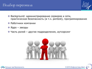 © 2015 Инфосистемы ДжетБольше чем безопасность 13
Подбор персонала
 Background: администрирование серверов и сети,
практическая безопасность (в т.ч. pentest), программирование
 Работники компании
 Ядро – звезды
 Часть ролей – другие подразделения, аутсорсинг
 