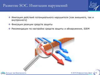 © 2015 Инфосистемы ДжетБольше чем безопасность 15
Развитие SOC. Имитация нарушений
 Имитация действий потенциального нарушителя (как внешнего, так и
внутреннего)
 Фиксация реакции средств защиты
 Рекомендации по настройке средств защиты и обнаружения, SIEM
 