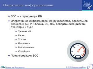 © 2015 Инфосистемы ДжетБольше чем безопасность 16
Оперативное информирование
 SOC – «термометр» ИБ
 Оперативное информирование руководства, владельцев
бизнеса и АС, ИТ-блока, ЭБ, ФБ, департамента рисков,
аудиторы и т.д.:
 Уровень ИБ
 Риски
 Угрозы
 Инциденты
 Рекомендации
 Compliance
 Популяризация SOC
 
