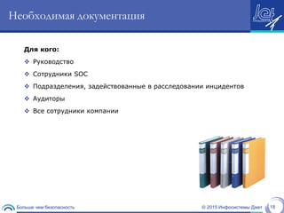 © 2015 Инфосистемы ДжетБольше чем безопасность 18
Необходимая документация
Для кого:
 Руководство
 Сотрудники SOC
 Подразделения, задействованные в расследовании инцидентов
 Аудиторы
 Все сотрудники компании
 