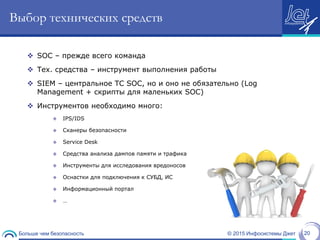© 2015 Инфосистемы ДжетБольше чем безопасность 20
Выбор технических средств
 SOC – прежде всего команда
 Тех. средства – инструмент выполнения работы
 SIEM – центральное ТС SOC, но и оно не обязательно (Log
Management + скрипты для маленьких SOC)
 Инструментов необходимо много:
 IPS/IDS
 Сканеры безопасности
 Service Desk
 Средства анализа дампов памяти и трафика
 Инструменты для исследования вредоносов
 Оснастки для подключения к СУБД, ИС
 Информационный портал
 …
 